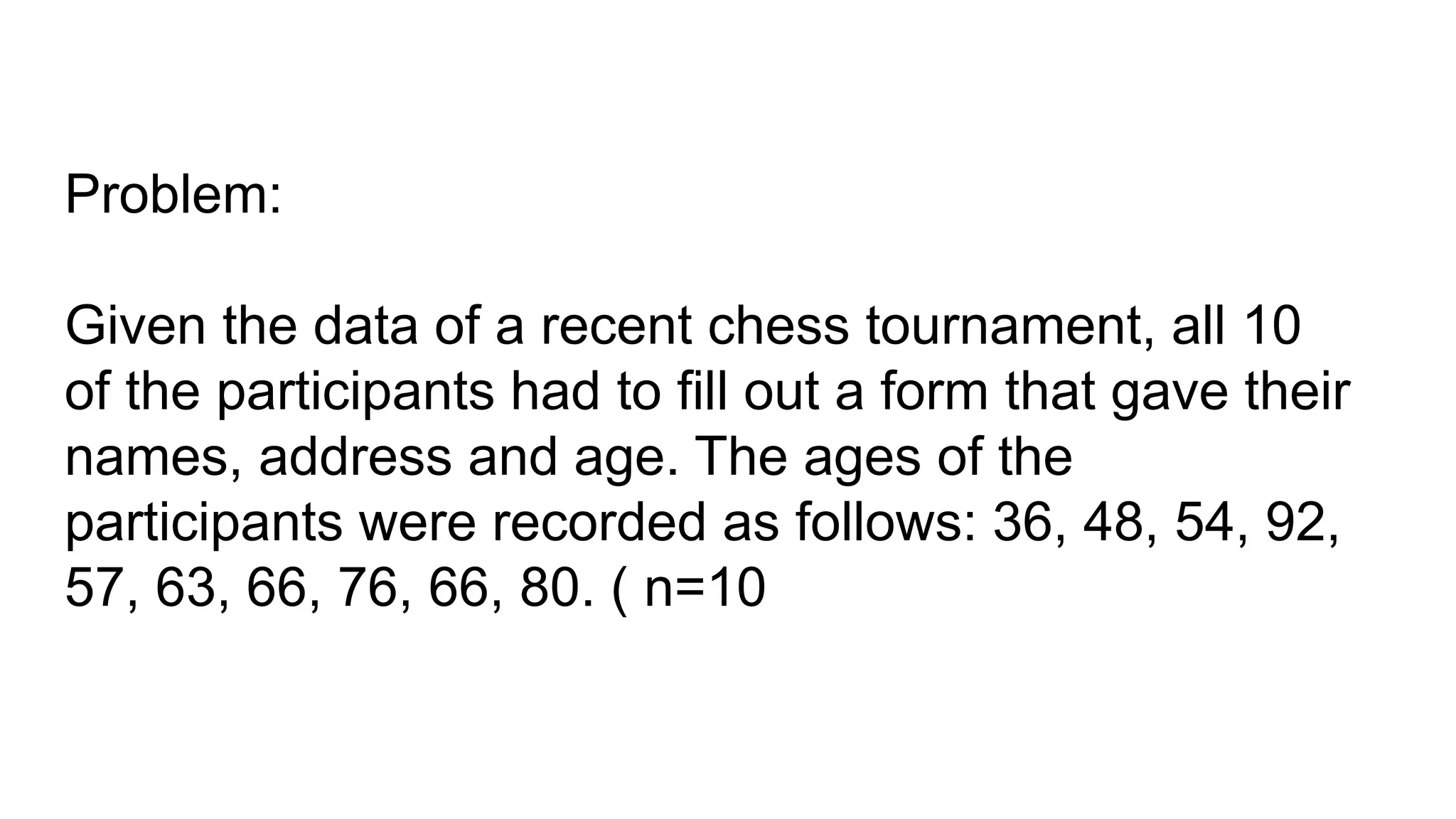 Problem:
Given the data of a recent chess tournament, all 10
of the participants had to fill out a form that gave their
names, address and age. The ages of the
participants were recorded as follows: 36, 48, 54, 92,
57, 63, 66, 76, 66, 80. ( n=10
 