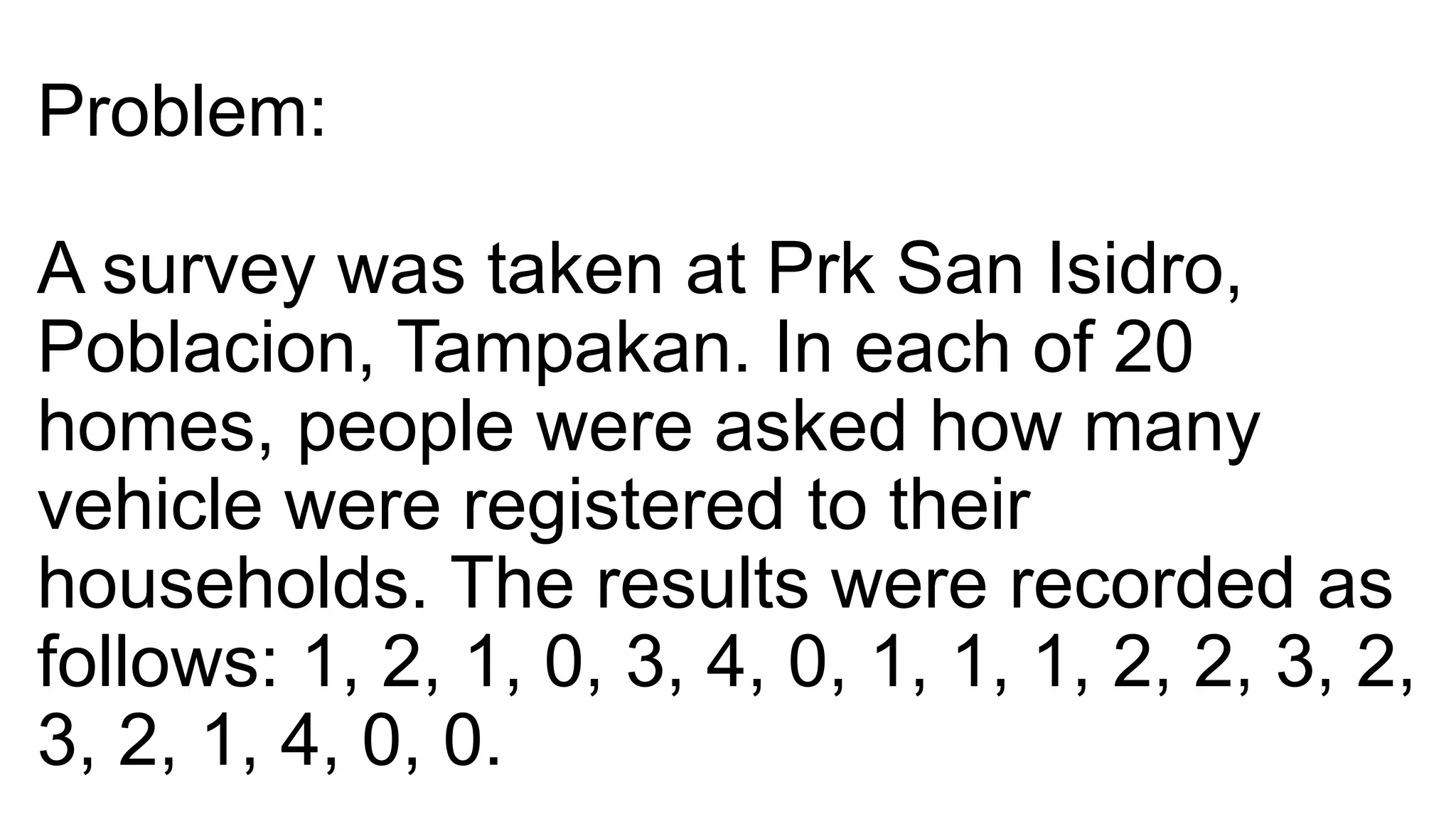 Problem:
A survey was taken at Prk San Isidro,
Poblacion, Tampakan. In each of 20
homes, people were asked how many
vehicle were registered to their
households. The results were recorded as
follows: 1, 2, 1, 0, 3, 4, 0, 1, 1, 1, 2, 2, 3, 2,
3, 2, 1, 4, 0, 0.
 