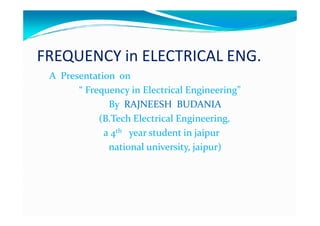 FREQUENCY in ELECTRICAL ENG.
 A Presentation on
       “ Frequency in Electrical Engineering”
              By RAJNEESH BUDANIA
            (B.Tech Electrical Engineering,
             a 4th year student in jaipur
              national university, jaipur)
 