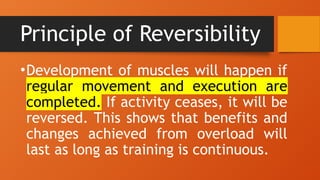 Principle of Reversibility
•Development of muscles will happen if
regular movement and execution are
completed. If activity ceases, it will be
reversed. This shows that benefits and
changes achieved from overload will
last as long as training is continuous.
 