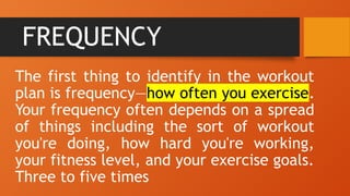 FREQUENCY
The first thing to identify in the workout
plan is frequency—how often you exercise.
Your frequency often depends on a spread
of things including the sort of workout
you're doing, how hard you're working,
your fitness level, and your exercise goals.
Three to five times
 