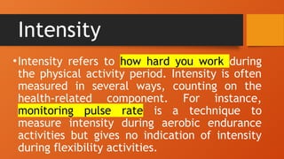 Intensity
•Intensity refers to how hard you work during
the physical activity period. Intensity is often
measured in several ways, counting on the
health-related component. For instance,
monitoring pulse rate is a technique to
measure intensity during aerobic endurance
activities but gives no indication of intensity
during flexibility activities.
 
