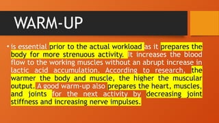 WARM-UP
• is essential prior to the actual workload as it prepares the
body for more strenuous activity. It increases the blood
flow to the working muscles without an abrupt increase in
lactic acid accumulation. According to research, the
warmer the body and muscle, the higher the muscular
output. A good warm-up also prepares the heart, muscles,
and joints for the next activity by decreasing joint
stiffness and increasing nerve impulses.
 