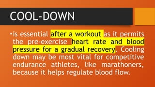 COOL-DOWN
•is essential after a workout as it permits
the pre-exercise heart rate and blood
pressure for a gradual recovery. Cooling
down may be most vital for competitive
endurance athletes, like marathoners,
because it helps regulate blood flow.
 