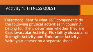 Activity 1. FITNESS QUEST
•Direction: Identify what HRF components do
the following physical activities in column A
belong to. Then, determine whether they are
Cardiovascular Activity, Flexibility Muscular or
Strength Activity and Endurance Activity.
Write your answer on a separate sheet.
 