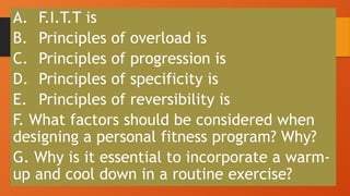 A. F.I.T.T is
B. Principles of overload is
C. Principles of progression is
D. Principles of specificity is
E. Principles of reversibility is
F. What factors should be considered when
designing a personal fitness program? Why?
G. Why is it essential to incorporate a warm-
up and cool down in a routine exercise?
 