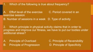 1. Which of the following is true about frequency?
A. Effort level of the exercise C. Period covered in an
exercise session
B. Number of sessions in a week D. Type of activity
2. Which principle in physical activity claims that in order to
progress and improve our fitness, we have to put our bodies under
additional stress?
A. Principle of Overload C. Principle of Reversibility
B. Principle of Progression D. Principle of Specificity
 