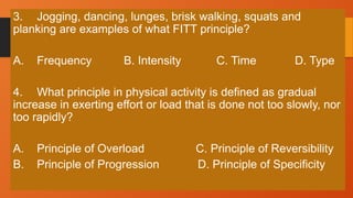 3. Jogging, dancing, lunges, brisk walking, squats and
planking are examples of what FITT principle?
A. Frequency B. Intensity C. Time D. Type
4. What principle in physical activity is defined as gradual
increase in exerting effort or load that is done not too slowly, nor
too rapidly?
A. Principle of Overload C. Principle of Reversibility
B. Principle of Progression D. Principle of Specificity
 
