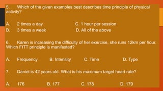 5. Which of the given examples best describes time principle of physical
activity?
A. 2 times a day C. 1 hour per session
B. 3 times a week D. All of the above
6. Karen is increasing the difficulty of her exercise, she runs 12km per hour.
Which FITT principle is manifested?
A. Frequency B. Intensity C. Time D. Type
7. Daniel is 42 years old. What is his maximum target heart rate?
A. 176 B. 177 C. 178 D. 179
 