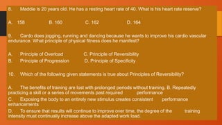 8. Maddie is 20 years old. He has a resting heart rate of 40. What is his heart rate reserve?
A. 158 B. 160 C. 162 D. 164
9. Cardo does jogging, running and dancing because he wants to improve his cardio vascular
endurance. What principle of physical fitness does he manifest?
A. Principle of Overload C. Principle of Reversibility
B. Principle of Progression D. Principle of Specificity
10. Which of the following given statements is true about Principles of Reversibility?
A. The benefits of training are lost with prolonged periods without training. B. Repeatedly
practicing a skill or a series of movements past required performance
C. Exposing the body to an entirely new stimulus creates consistent performance
enhancements
D. To ensure that results will continue to improve over time, the degree of the training
intensity must continually increase above the adapted work load.
 