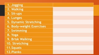 1. Jogging
2. Walking
3. Sit-ups
4. Lunges
5. Dynamic Stretching
6. Body-weight Exercises
7. Swimming
8. Yoga
9. Brisk Walking
10. Stretching
11.Squats
12.Planks
 