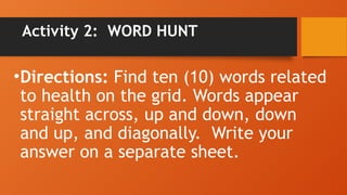 Activity 2: WORD HUNT
•Directions: Find ten (10) words related
to health on the grid. Words appear
straight across, up and down, down
and up, and diagonally. Write your
answer on a separate sheet.
 