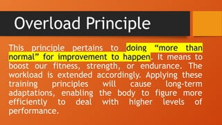 Overload Principle
This principle pertains to doing “more than
normal” for improvement to happen. It means to
boost our fitness, strength, or endurance. The
workload is extended accordingly. Applying these
training principles will cause long-term
adaptations, enabling the body to figure more
efficiently to deal with higher levels of
performance.
 