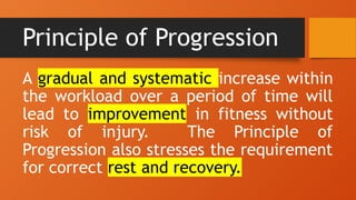 Principle of Progression
A gradual and systematic increase within
the workload over a period of time will
lead to improvement in fitness without
risk of injury. The Principle of
Progression also stresses the requirement
for correct rest and recovery.
 