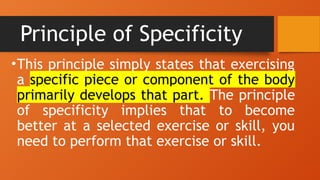 Principle of Specificity
•This principle simply states that exercising
a specific piece or component of the body
primarily develops that part. The principle
of specificity implies that to become
better at a selected exercise or skill, you
need to perform that exercise or skill.
 