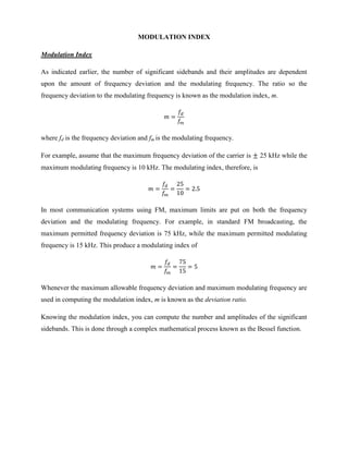 MODULATION INDEX

Modulation Index

As indicated earlier, the number of significant sidebands and their amplitudes are dependent
upon the amount of frequency deviation and the modulating frequency. The ratio so the
frequency deviation to the modulating frequency is known as the modulation index, m.




where fd is the frequency deviation and fm is the modulating frequency.

For example, assume that the maximum frequency deviation of the carrier is    25 kHz while the
maximum modulating frequency is 10 kHz. The modulating index, therefore, is




In most communication systems using FM, maximum limits are put on both the frequency
deviation and the modulating frequency. For example, in standard FM broadcasting, the
maximum permitted frequency deviation is 75 kHz, while the maximum permitted modulating
frequency is 15 kHz. This produce a modulating index of




Whenever the maximum allowable frequency deviation and maximum modulating frequency are
used in computing the modulation index, m is known as the deviation ratio.

Knowing the modulation index, you can compute the number and amplitudes of the significant
sidebands. This is done through a complex mathematical process known as the Bessel function.
 
