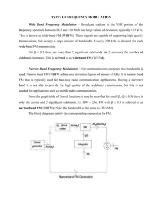 TYPES OF FREQUENCY MODULATION

       Wide Band Frequency Modulation – Broadcast stations in the VHF portion of the
frequency spectrum between 88.5 and 108 MHz use large values of deviation, typically ±75 kHz.
This is known as wide-band FM (WBFM). These signals are capable of supporting high quality
transmissions, but occupy a large amount of bandwidth. Usually 200 kHz is allowed for each
wide-band FM transmission.
       For   > 0.3 there are more than 2 significant sidebands. As       increases the number of
sidebands increases. This is referred to as wideband FM (WBFM).


       Narrow Band Frequency Modulation – For communications purposes less bandwidth is
used. Narrow band FM (NBFM) often uses deviation figures of around ±3 kHz. It is narrow band
FM that is typically used for two-way radio communication applications. Having a narrower
band it is not able to provide the high quality of the wideband transmissions, but this is not
needed for applications such as mobile radio communication.
       From the graph/table of Bessel functions it may be seen that for small , (    0.3) there is
only the carrier and 2 significant sidebands, i.e. BW = 2fm. FM with         0.3 is referred to as
narrowband FM (NBFM) (Note, the bandwidth is the same as DSBAM).
       The block diagrams satisfy the corresponding expression for FM.
 