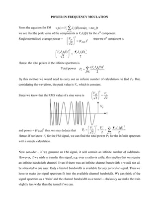 POWER IN FREQUENCY MOULATION


From the equation for FM       vs (t ) Vc           J n ( ) cos(         c   n    m   )t
                                            n
we see that the peak value of the components is VcJn( ) for the nth component.
                                                        2
Single normalised average power =               V pk                     2       then the nth component is
                                                            (VRMS )
                                                    2

                                                2                    2
                                Vc J n ( )              Vc J n ( )
                                      2                       2

Hence, the total power in the infinite spectrum is
                                   Total power                               (Vc J n ( ))2
                                                            PT
                                                                     n              2

By this method we would need to carry out an infinite number of calculations to find PT. But,
considering the waveform, the peak value is Vc, which is constant.

                                                                                           2
                                                                                 V pk          Vc
Since we know that the RMS value of a sine wave is
                                                                                   2            2




                                                                                   2                         2
                                                       Vc       Vc2      Vc J n ( )
                    2
and power = (VRMS) then we may deduce that       PT
                                                         2       2 n           2
Hence, if we know Vc for the FM signal, we can find the total power PT for the infinite spectrum
with a simple calculation.


Now consider – if we generate an FM signal, it will contain an infinite number of sidebands.
However, if we wish to transfer this signal, e.g. over a radio or cable, this implies that we require
an infinite bandwidth channel. Even if there was an infinite channel bandwidth it would not all
be allocated to one user. Only a limited bandwidth is available for any particular signal. Thus we
have to make the signal spectrum fit into the available channel bandwidth. We can think of the
signal spectrum as a „train‟ and the channel bandwidth as a tunnel – obviously we make the train
slightly less wider than the tunnel if we can.
 