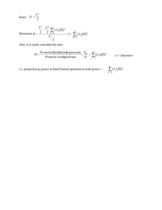 Vc2
Since   PT
                2

                 Vc2    Vc2 a
                                ( J n ( ))2           a
                  2      2 n a
Distortion D                                  1           ( J n ( ))2
                           Vc2                    n       a
                               2
Also, it is easily seen that the ratio

                                                                            a
                     Power in Bandlimite spectrum PBL
                                       d
             D                                                                  ( J n ( ))2               = 1 – Distortion
                        Power in total
                                     spectrum     PT                    n       a



                                                                                                  a
i.e. proportion pf power in band limited spectrum to total power =                                    ( J n ( ))2
                                                                                              n       a
 