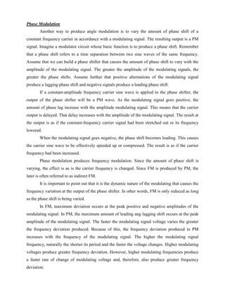 Phase Modulation
       Another way to produce angle modulation is to vary the amount of phase shift of a
constant frequency carrier in accordance with a modulating signal. The resulting output is a PM
signal. Imagine a modulator circuit whose basic function is to produce a phase shift. Remember
that a phase shift refers to a time separation between two sine waves of the same frequency.
Assume that we can build a phase shifter that causes the amount of phase shift to vary with the
amplitude of the modulating signal. The greater the amplitude of the modulating signals, the
greater the phase shifts. Assume further that positive alternations of the modulating signal
produce a lagging phase shift and negative signals produce a leading phase shift.
       If a constant-amplitude frequency carrier sine wave is applied to the phase shifter, the
output of the phase shifter will be a PM wave. As the modulating signal goes positive, the
amount of phase lag increase with the amplitude modulating signal. This means that the carrier
output is delayed. That delay increases with the amplitude of the modulating signal. The result at
the output is as if the constant-frequency carrier signal had been stretched out or its frequency
lowered.
       When the modulating signal goes negative, the phase shift becomes leading. This causes
the carrier sine wave to be effectively speeded up or compressed. The result is as if the carrier
frequency had been increased.
       Phase modulation produces frequency modulation. Since the amount of phase shift is
varying, the effect is as is the carrier frequency is changed. Since FM is produced by PM, the
later is often referred to as indirect FM.
       It is important to point out that it is the dynamic nature of the modulating that causes the
frequency variation at the output of the phase shifter. In other words, FM is only reduced as long
as the phase shift is being varied.
       In FM, maximum deviation occurs at the peak positive and negative amplitudes of the
modulating signal. In PM, the maximum amount of leading ang lagging shift occurs at the peak
amplitude of the modulating signal. The faster the modulating signal voltage varies the greater
the frequency deviation produced. Because of this, the frequency deviation produced in PM
increases with the frequency of the modulating signal. The higher the modulating signal
frequency, naturally the shorter its period and the faster the voltage changes. Higher modulating
voltages produce greater frequency deviation. However, higher modulating frequencies produce
a faster rate of change of modulating voltage and, therefore, also produce greater frequency
deviation.
 