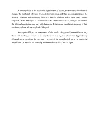 As the amplitude of the modulating signal varies, of course, the frequency deviation will
change. The number of sidebands produced, their amplitude, and their spacing depend upon the
frequency deviation and modulating frequency. Keep in mind that an FM signal has a constant
amplitude. If that FM signal is a summation of the sideband frequencies, then you can see that
the sideband amplitudes must vary with frequency deviation and modulating frequency if their
sum is to produced a fixed amplitude FM signal.

       Although the FM process produces an infinite number of upper and lower sidebands, only
those with the largest amplitudes are significant in carrying the information. Typically any
sideband whose amplitude is less than 1 percent of the unmodulated carrier is considered
insignificant. As a result, this markedly narrows the bandwidth of an FM signal.
 