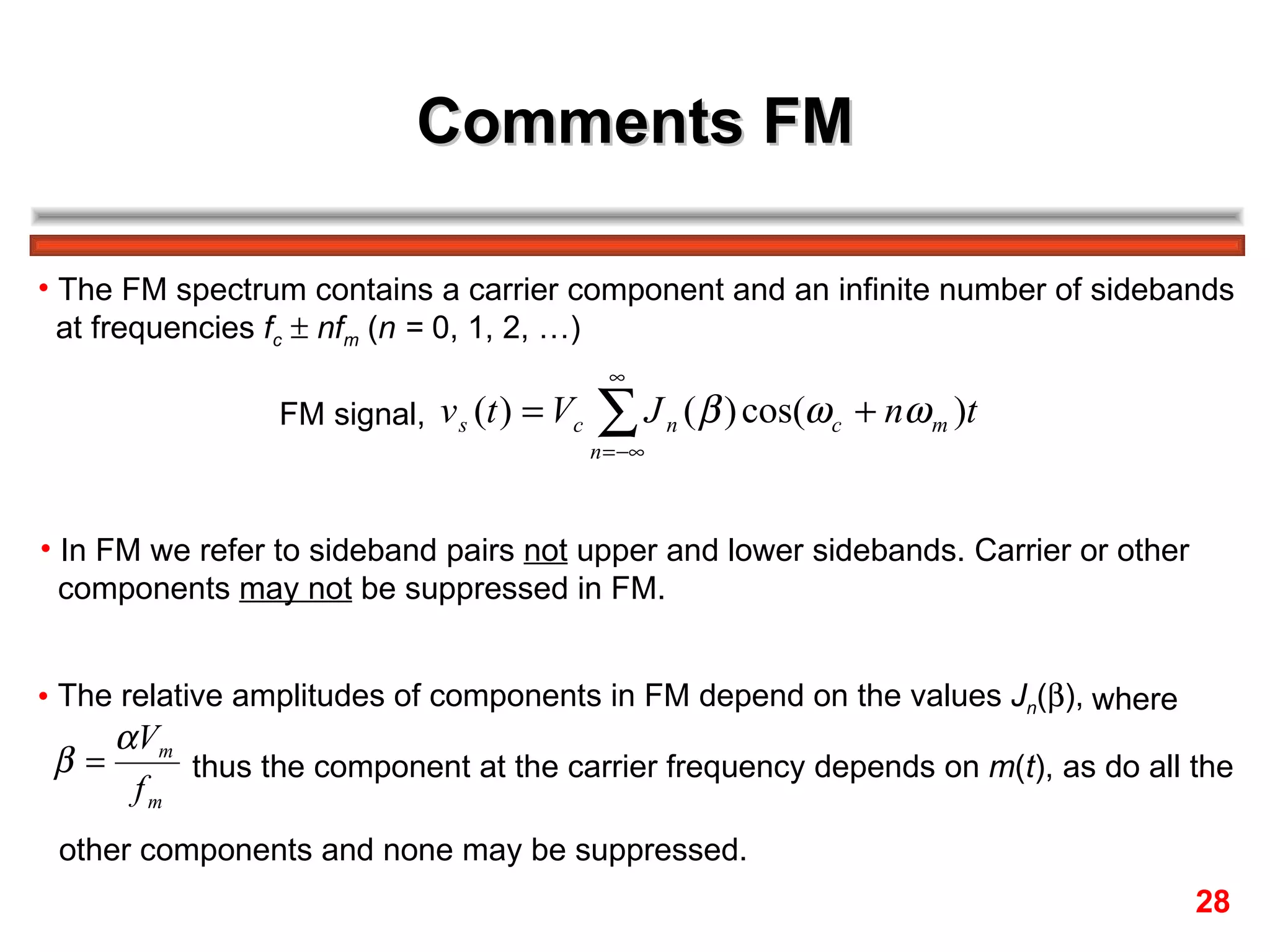 Comments FM

• The FM spectrum contains a carrier component and an infinite number of sidebands
  at frequencies fc ± nfm (n = 0, 1, 2, …)
                                              ∞
                 FM signal, v s (t ) = Vc   ∑J
                                            n = −∞
                                                     n   ( β ) cos(ω c + nω m )t


• In FM we refer to sideband pairs not upper and lower sidebands. Carrier or other
  components may not be suppressed in FM.


• The relative amplitudes of components in FM depend on the values Jn(β), where
      α Vm
 β=        thus the component at the carrier frequency depends on m(t), as do all the
       fm
 other components and none may be suppressed.
                                                                                     28
 
