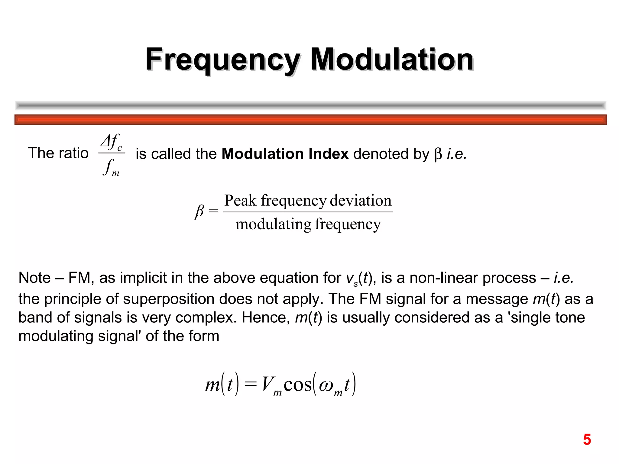 Frequency Modulation

           Δf c
 The ratio      is called the Modulation Index denoted by β i.e.
           fm
                               Peak frequency deviation
                          β=
                                modulating frequency


Note – FM, as implicit in the above equation for vs(t), is a non-linear process – i.e.
the principle of superposition does not apply. The FM signal for a message m(t) as a
band of signals is very complex. Hence, m(t) is usually considered as a 'single tone
modulating signal' of the form


                           m( t ) = Vm cos( ωm t )

                                                                                    5
 