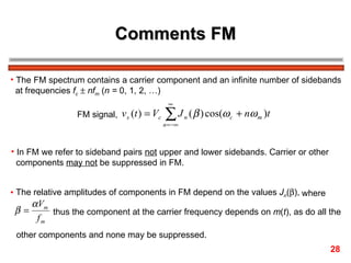 Comments FM

• The FM spectrum contains a carrier component and an infinite number of sidebands
  at frequencies fc ± nfm (n = 0, 1, 2, …)
                                              ∞
                 FM signal, v s (t ) = Vc   ∑J
                                            n = −∞
                                                     n   ( β ) cos(ω c + nω m )t


• In FM we refer to sideband pairs not upper and lower sidebands. Carrier or other
  components may not be suppressed in FM.


• The relative amplitudes of components in FM depend on the values Jn(β), where
      α Vm
 β=        thus the component at the carrier frequency depends on m(t), as do all the
       fm
 other components and none may be suppressed.
                                                                                     28
 