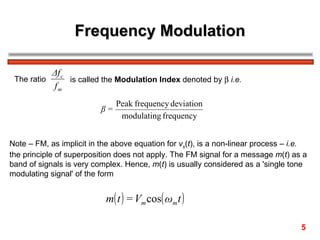 Frequency Modulation

           Δf c
 The ratio      is called the Modulation Index denoted by β i.e.
           fm
                               Peak frequency deviation
                          β=
                                modulating frequency


Note – FM, as implicit in the above equation for vs(t), is a non-linear process – i.e.
the principle of superposition does not apply. The FM signal for a message m(t) as a
band of signals is very complex. Hence, m(t) is usually considered as a 'single tone
modulating signal' of the form


                           m( t ) = Vm cos( ωm t )

                                                                                    5
 