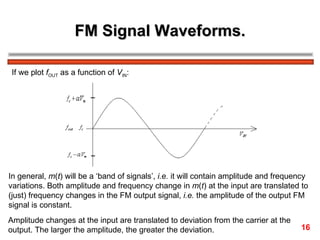 FM Signal Waveforms.

 If we plot fOUT as a function of VIN:




In general, m(t) will be a ‘band of signals’, i.e. it will contain amplitude and frequency
variations. Both amplitude and frequency change in m(t) at the input are translated to
(just) frequency changes in the FM output signal, i.e. the amplitude of the output FM
signal is constant.
Amplitude changes at the input are translated to deviation from the carrier at the
output. The larger the amplitude, the greater the deviation.                           16
 