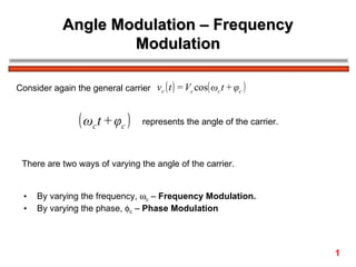Angle Modulation – Frequency
                     Modulation

Consider again the general carrier vc ( t ) = Vc cos( ωc t + φc )


                 ( ωc t + φc )     represents the angle of the carrier.



 There are two ways of varying the angle of the carrier.


  •   By varying the frequency, ωc – Frequency Modulation.
  •   By varying the phase, φc – Phase Modulation




                                                                          1
 