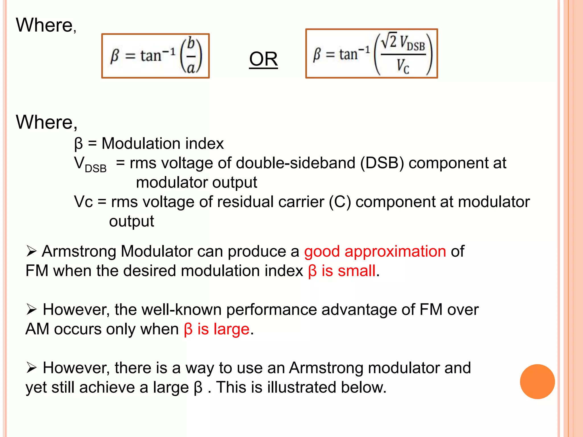 Where,
OR
Where,
β = Modulation index
VDSB = rms voltage of double-sideband (DSB) component at
modulator output
Vc = rms voltage of residual carrier (C) component at modulator
output
 Armstrong Modulator can produce a good approximation of
FM when the desired modulation index β is small.
 However, the well-known performance advantage of FM over
AM occurs only when β is large.
 However, there is a way to use an Armstrong modulator and
yet still achieve a large β . This is illustrated below.
 