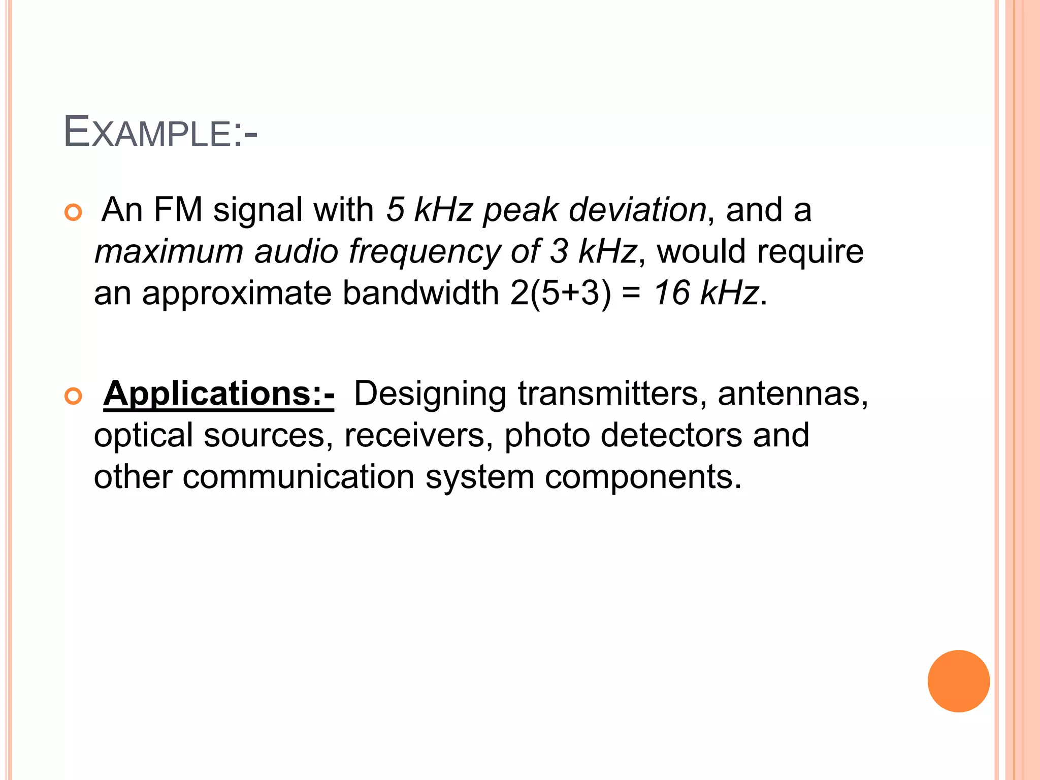 EXAMPLE:-
 An FM signal with 5 kHz peak deviation, and a
maximum audio frequency of 3 kHz, would require
an approximate bandwidth 2(5+3) = 16 kHz.
 Applications:- Designing transmitters, antennas,
optical sources, receivers, photo detectors and
other communication system components.
 