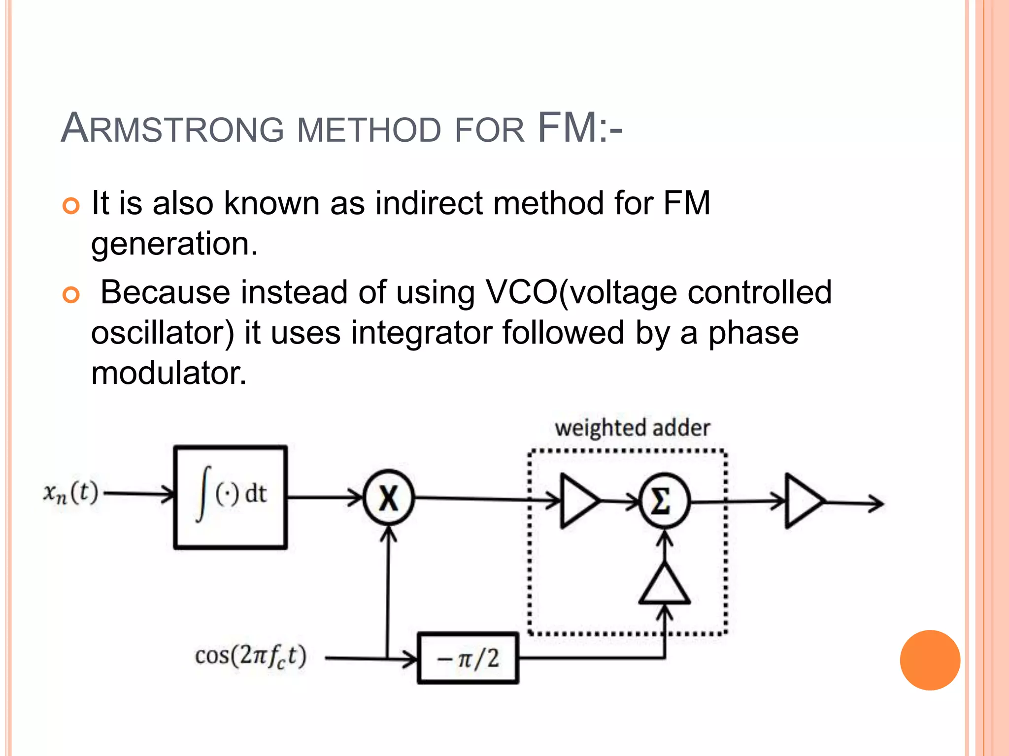 ARMSTRONG METHOD FOR FM:-
 It is also known as indirect method for FM
generation.
 Because instead of using VCO(voltage controlled
oscillator) it uses integrator followed by a phase
modulator.
 
