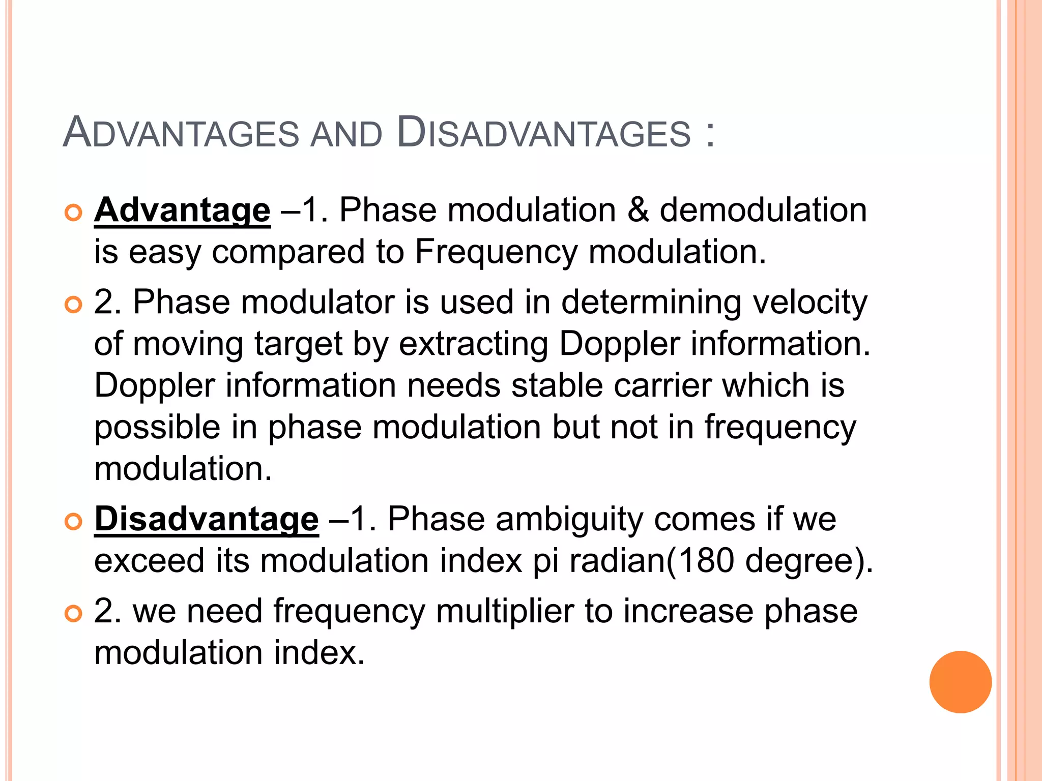 ADVANTAGES AND DISADVANTAGES :
 Advantage –1. Phase modulation & demodulation
is easy compared to Frequency modulation.
 2. Phase modulator is used in determining velocity
of moving target by extracting Doppler information.
Doppler information needs stable carrier which is
possible in phase modulation but not in frequency
modulation.
 Disadvantage –1. Phase ambiguity comes if we
exceed its modulation index pi radian(180 degree).
 2. we need frequency multiplier to increase phase
modulation index.
 
