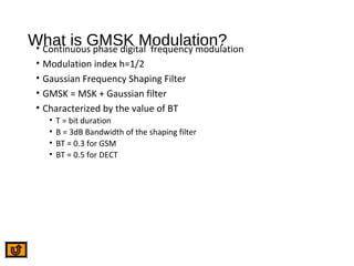 What is GMSK Modulation?• Continuous phase digital frequency modulation
• Modulation index h=1/2
• Gaussian Frequency Shaping Filter
• GMSK = MSK + Gaussian filter
• Characterized by the value of BT
• T = bit duration
• B = 3dB Bandwidth of the shaping filter
• BT = 0.3 for GSM
• BT = 0.5 for DECT
 