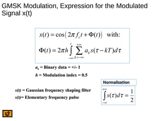 GMSK Modulation, Expression for the Modulated
Signal x(t)
( )( ) cos 2 ( ) with:
( ) 2 ( )
c
t
k
k
x t f t t
t h a s kT d
π
π τ τ
+∞
=−∞−∞
= + Φ
Φ = −∑∫
2
1
)( =∫
+∞
∞−
ττ ds
NormalizationNormalization
aakk = Binary data = +/- 1= Binary data = +/- 1
hh = Modulation index = 0.5= Modulation index = 0.5
s(t)s(t) = Gaussian frequency shaping filter= Gaussian frequency shaping filter
s(t)s(t)= Elementary frequency pulse= Elementary frequency pulse
 