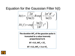 Equation for the Gaussian Filter h(t)
2 2
2
2
2
2 2
( ) exp
ln(2) ln(2)
ln(2)
( ) exp
2
B
h t B t
H f f
B
π π 
= − 
 
 
= − 
 
The durationThe duration MTMTbb of the gaussian pulse isof the gaussian pulse is
truncated to a value inverselytruncated to a value inversely
proportional to B.proportional to B.
BT = 0.5,BT = 0.5, MTMTbb = 2= 2TTbb
BT = 0.3,BT = 0.3, MTMTbb = 3 or 4= 3 or 4TTbb
 