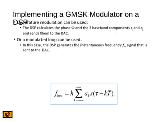 Implementing a GMSK Modulator on a
DSP• Quadrature modulation can be used:
• The DSP calculates the phase Φ and the 2 baseband components zI and zQ
and sends them to the DAC.
• Or a modulated loop can be used.
• In this case, the DSP generates the instantaneous frequency finst signal that is
sent to the DAC.
inst ( ).k
k
f h a s kTτ
+∞
=−∞
= −∑
 