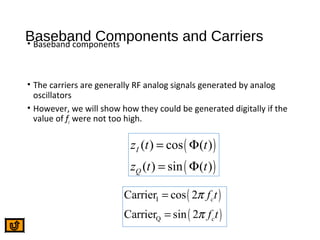 Baseband Components and Carriers• Baseband components
• The carriers are generally RF analog signals generated by analog
oscillators
• However, we will show how they could be generated digitally if the
value of fc were not too high.
( )
( )
( ) cos ( )
( ) sin ( )
I
Q
z t t
z t t
= Φ
= Φ
( )
( )
I
Q
Carrier cos 2
Carrier sin 2
c
c
f t
f t
π
π
=
=
 