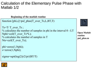Calculation of the Elementary Pulse Phase with
Matlab 1/2
function [phi,s]=pul_phas(T_over_Ts,L,BT,T)
Ts=T/ T_over_Ts ;
% calculates the number of samples in phi in the interval 0 - LT
Nphi=ceil(T_over_Ts*L);
% calculates the number of samples in T
Nts=ceil(T_over_Ts);
phi=zeros(1,Nphi);
s=zeros(1,Nphi);
sigma=sqrt(log(2))/2/pi/(BT/T)
Open Matlab
routine
pul_phas.m
Beginning of the matlab routine
 
