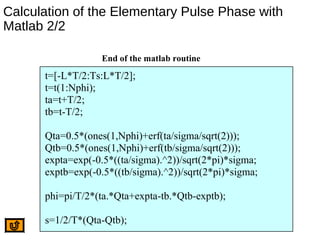 Calculation of the Elementary Pulse Phase with
Matlab 2/2
t=[-L*T/2:Ts:L*T/2];
t=t(1:Nphi);
ta=t+T/2;
tb=t-T/2;
Qta=0.5*(ones(1,Nphi)+erf(ta/sigma/sqrt(2)));
Qtb=0.5*(ones(1,Nphi)+erf(tb/sigma/sqrt(2)));
expta=exp(-0.5*((ta/sigma).^2))/sqrt(2*pi)*sigma;
exptb=exp(-0.5*((tb/sigma).^2))/sqrt(2*pi)*sigma;
phi=pi/T/2*(ta.*Qta+expta-tb.*Qtb-exptb);
s=1/2/T*(Qta-Qtb);
End of the matlab routine
 