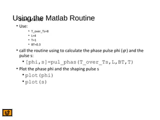 Using the Matlab Routine• Start Matlab
• Use:
• T_over_Ts=8
• L=4
• T=1
• BT=0.3
• call the routine using to calculate the phase pulse phi (ϕ ) and the
pulse s:
• [phi,s]=pul_phas(T_over_Ts,L,BT,T)
• Plot the phase phi and the shaping pulse s
• plot(phi)
• plot(s)
 