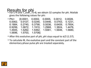 Results for phi• For L=4 and T_over_Ts=8, we obtain 32 samples for phi. Matlab
gives the following values for phi:
• Phi= [0.0001, 0.0002, 0.0005, 0.0012, 0.0028,
0.0062, 0.0127, 0.0246, 0.0446, 0.0763, 0.1231,
0.1884, 0.2740, 0.3798, 0.5036, 0.6409, 0.7854,
0.9299, 1.0672, 1.1910, 1.2968, 1.3824, 1.4476,
1.4945, 1.5262, 1.5462, 1.5581, 1.5646, 1.5680,
1.5696, 1.5703, 1.5706]
• After this evolutive part of phi, phi stays equal to π/2 (1.57).
• To calculate Φ, the evolutive part and the constant part of the
elementary phase pulse phi are treated separately.
 