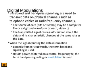 Digital Modulations
•Baseband and bandpass signalling are used to
transmit data on physical channels such as
telephone cables or radiofrequency channels.
• The source of data (bits or symbol) may be a computer
file or a digitized waveform (speech, video…)
• The transmitted signal carries information about the
data and its characteristic changes at the same rate as
the data.
• When the signal carrying the data information
• Extends from 0 Hz upwards, the term baseband
signalling is used.
• Has its power centered on a central frequency fc, the
term bandpass signalling or modulation is used.
 