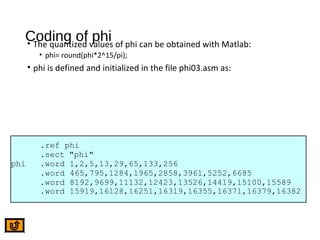 Coding of phi• The quantized values of phi can be obtained with Matlab:
• phi= round(phi*2^15/pi);
• phi is defined and initialized in the file phi03.asm as:
.ref phi
.sect "phi"
phi .word 1,2,5,13,29,65,133,256
.word 465,795,1284,1965,2858,3961,5252,6685
.word 8192,9699,11132,12423,13526,14419,15100,15589
.word 15919,16128,16251,16319,16355,16371,16379,16382
 