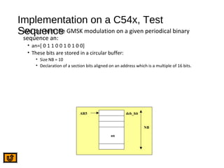 Implementation on a C54x, Test
Sequence• We can test the GMSK modulation on a given periodical binary
sequence an:
• an=[ 0 1 1 0 0 1 0 1 0 0]
• These bits are stored in a circular buffer:
• Size NB = 10
• Declaration of a section bits aligned on an address which is a multiple of 16 bits.
AR5 deb_bit
NB
an
 