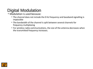 Digital Modulation
• Modulation is used because:
• The channel does not include the 0 Hz frequency and baseband signalling is
impossible
• The bandwidth of the channel is split between several channels for
frequency multiplexing
• For wireless radio-communications, the size of the antenna decreases when
the transmitted frequency increases.
 