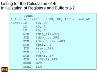 Listing for the Calculation of Φ
Initialization of Registers and Buffers 1/2
.text
* Initialization of BK, DP, ACCUs, and ARi
debut: LD #0, DP
LD #0, A
LD #0, B
STM #deb_bit,AR5
STM #deb_cos,AR2
STM #deb_phase ,AR3
STM #phi,AR4
STM #resu,AR1
STM +1,AR0
STM #Nphi, BK
STM #(NS-1),AR7
RSBX OVM
SSBX SXM
 