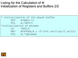 Listing for the Calculation of Φ
Initialization of Registers and Buffers 2/2
* Initialization of the phase buffer
RPT #(Nphi-1)
STL A,*AR3+%
*initialization of phimem
LD *AR5,T
MPY #04000h,A ; -2^(14) an(1)(pi/2 an(1))
STL A,*(phimem)
 